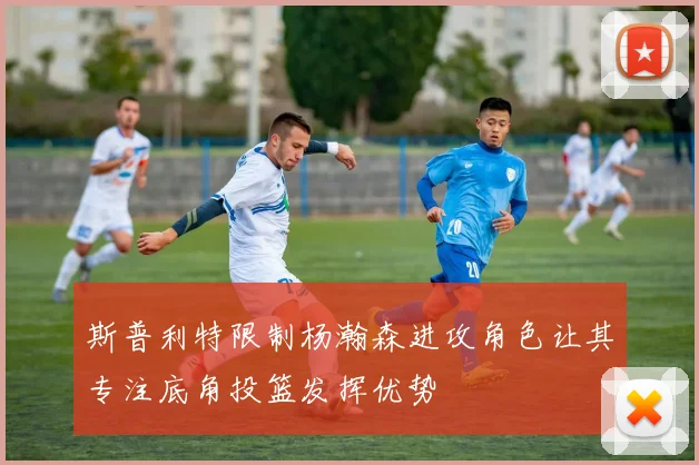 斯普利特限制杨瀚森进攻角色让其专注底角投篮发挥优势