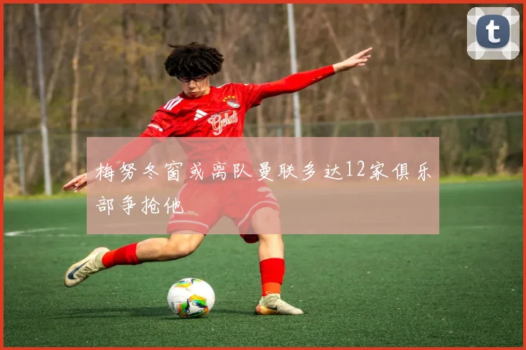 梅努冬窗或离队曼联多达12家俱乐部争抢他
