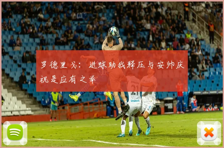 罗德里戈：进球助我释压与安帅庆祝是应有之举