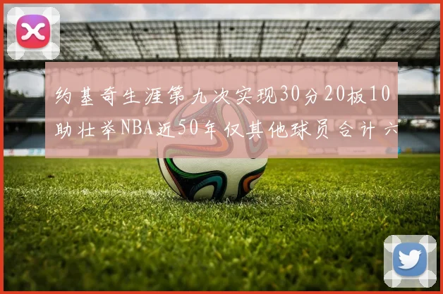 约基奇生涯第九次实现30分20板10助壮举NBA近50年仅其他球员合计六次