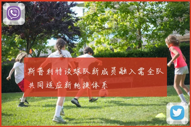 斯普利特谈球队新成员融入需全队共同适应新轮换体系