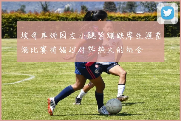 埃奇库姆因左小腿紧绷缺席生涯首场比赛将错过对阵热火的机会