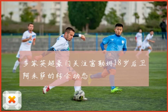 多家英超豪门关注富勒姆18岁后卫阿米萨的转会动态