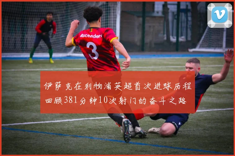 伊萨克在利物浦英超首次进球历程回顾381分钟10次射门的奋斗之路