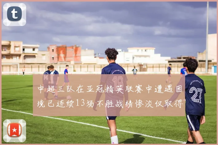 中超三队在亚冠精英联赛中遭遇困境已连续13场不胜战绩惨淡仅取得5平8负