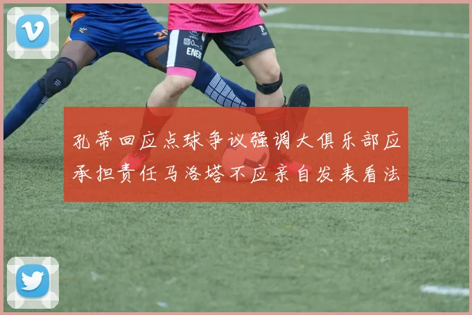 孔蒂回应点球争议强调大俱乐部应承担责任马洛塔不应亲自发表看法